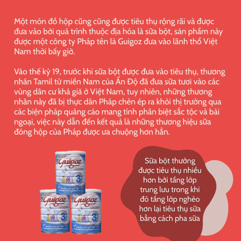 Một món đồ hộp cũng cũng được tiêu thụ rộng rãi và được đưa vào bởi quá trình thuộc địa hóa là sữa bột, sản phẩm này được một công ty Pháp tên là Guigoz đưa vào lãnh thổ Việt Nam thời bấy giờ. Vào thế kỷ 19, trước khi sữa bột được đưa vào tiêu thụ, thương nhân Tamil từ miền Nam của Ấn Độ đã đưa sữa tươi vào các vùng dân cư khá giả ở Việt Nam, tuy nhiên, những thương nhân này đã bị thực dân Pháp chèn ép ra khỏi thị trường qua các biện pháp quảng cáo mang tính phân biệt sắc tộc và bài ngoại, việc này dẫn đến kết quả là những thương hiệu sữa đóng hộp của Pháp được ưa chuộng hơn hẳn. Sữa bột thường được tiêu thụ nhiều hơn bởi tầng lớp trung lưu trong khi đó tầng lớp nghèo hơn lại tiêu thụ sữa bằng cách pha sữa đặc với nước