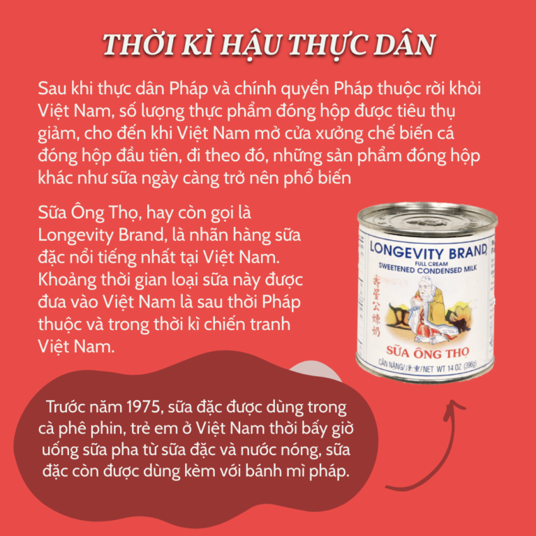 Thời Kì Hậu Thực Dân Sau khi thực dân Pháp và chính quyền Pháp thuộc rời khỏi Việt Nam, số lượng thực phẩm đóng hộp được tiêu thụ giảm, cho đến khi Việt Nam mở cửa xưởng chế biến cá đóng hộp đầu tiên, đi theo đó, những sản phẩm đóng hộp khác như sữa ngày càng trở nên phổ biến Sữa Ông Thọ, hay còn gọi là Longevity Brand, là nhãn hàng sữa đặc nổi tiếng nhất tại Việt Nam. Khoảng thời gian loại sữa này được đưa vào Việt Nam là sau thời Pháp thuộc và trong thời kì chiến tranh Việt Nam. Trước năm 1975, sữa đặc được dùng trong cà phê phin, trẻ em ở Việt Nam thời bấy giờ uống sữa pha từ sữa đặc và nước nóng, sữa đặc còn được dùng kèm với bánh mì pháp.