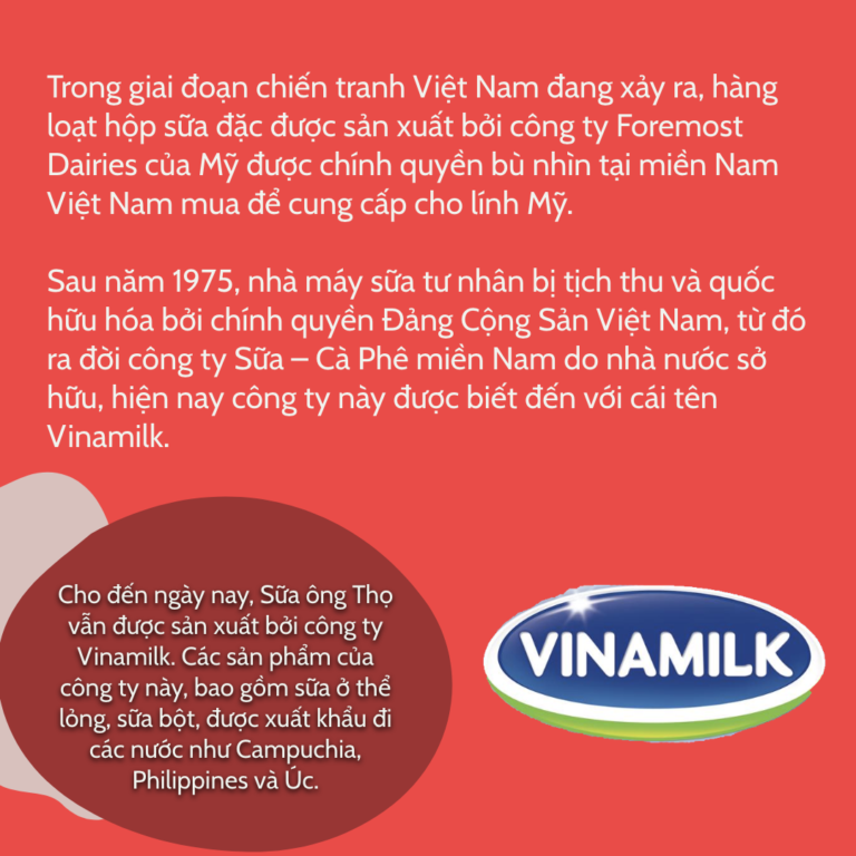 Trong giai đoạn chiến tranh Việt Nam đang xảy ra, hàng loạt hộp sữa đặc được sản xuất bởi công ty Foremost Dairies của Mỹ được chính quyền bù nhìn tại miền Nam Việt Nam mua để cung cấp cho lính Mỹ. Sau năm 1975, nhà máy sữa tư nhân bị tịch thu và quốc hữu hóa bởi chính quyền Đảng Cộng Sản Việt Nam, từ đó ra đời công ty Sữa – Cà Phê miền Nam do nhà nước sở hữu, hiện nay công ty này được biết đến với cái tên Vinamilk. Cho đến ngày nay, Sữa ông Thọ vẫn được sản xuất bởi công ty Vinamilk. Các sản phẩm của công ty này, bao gồm sữa ở thể lỏng, sữa bột, được xuất khẩu đi các nước như Campuchia, Philippines và Úc.