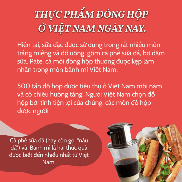 Thực phẩm đóng hộp ở Việt Nam ngày nay. Hiện tại, sữa đặc được sử dụng trong rất nhiều món tráng miệng và đồ uống, gồm cà phê sữa đá, bơ dầm sữa. Pate, cá mòi đóng hộp thường được kẹp làm nhân trong món bánh mì Việt Nam. 500 tấn đồ hộp được tiêu thụ ở Việt Nam mỗi năm và có chiều hướng tăng. Người Việt Nam chọn đồ hộp bởi tính tiện lợi của chúng, các món đồ hộp được người Việt ưa chuộng nhất phải kể đến Thịt bò, Cá ngừ và Thịt lợn đóng hộp. Cà phê sữa đá (hay còn gọi “nâu đá”) và Bánh mì là hai thức quà được biết đến nhiều nhất từ Việt Nam.