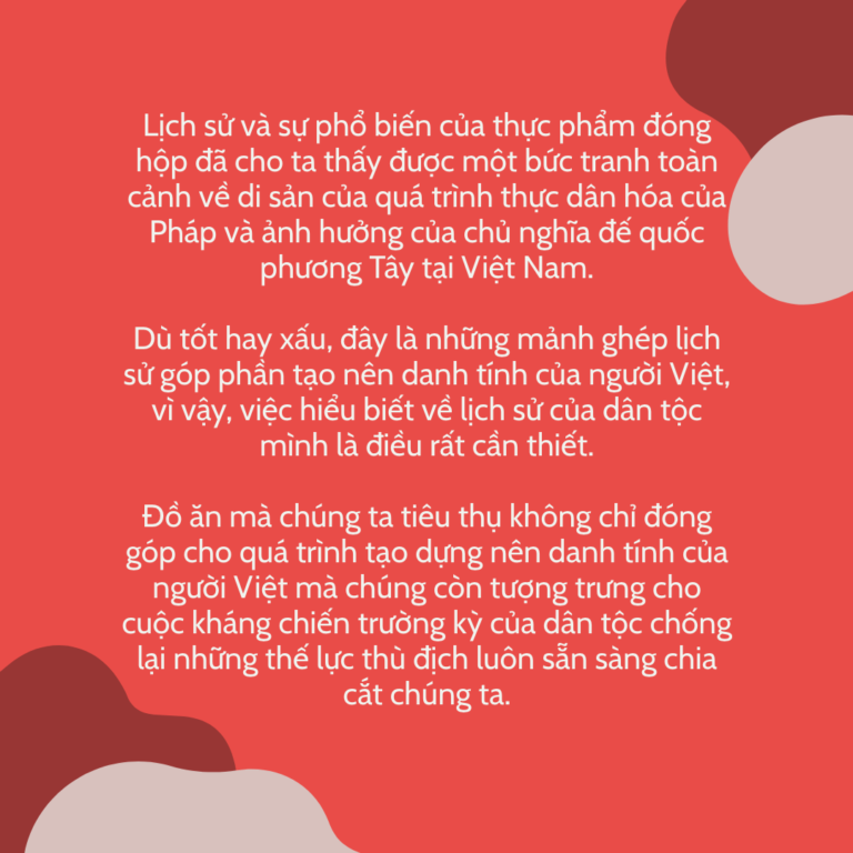 Lịch sử và sự phổ biến của thực phẩm đóng hộp đã cho ta thấy được một bức tranh toàn cảnh về di sản của quá trình thực dân hóa của Pháp và ảnh hưởng của chủ nghĩa đế quốc phương Tây tại Việt Nam. Dù tốt hay xấu, đây là những mảnh ghép lịch sử góp phần tạo nên danh tính của người Việt, vì vậy, việc hiểu biết về lịch sử của dân tộc mình là điều rất cần thiết. Đồ ăn mà chúng ta tiêu thụ không chỉ đóng góp cho quá trình tạo dựng nên danh tính của người Việt mà chúng còn tượng trưng cho cuộc kháng chiến trường kỳ của dân tộc chống lại những thế lực thù địch luôn sẵn sàng chia cắt chúng ta.