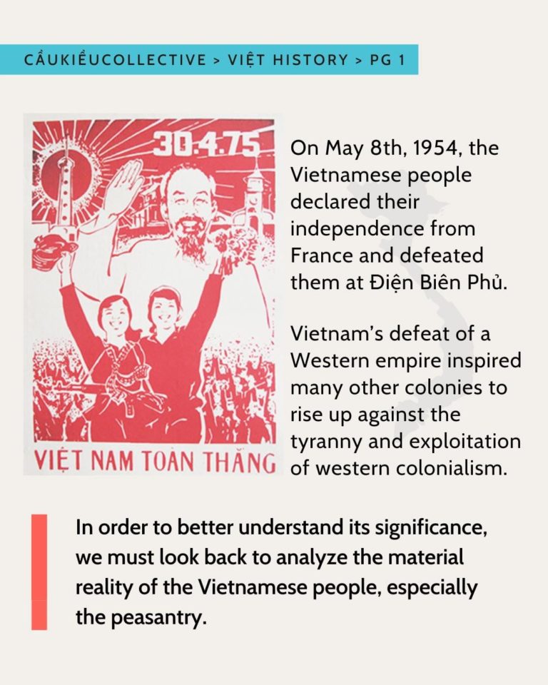 he blue highlighted subheader is “Caukieucollective > Viet History > Pg 1”. There is a paragraph that is “On May 8th, 1954, the Vietnamese people declared their independence from France and defeated them at Dien Bien Phu. It was the first time that a Western empire had been defeated in a war, inspiring other colonies to rise up.”It is indented by a red propaganda poster. The red propaganda poster has HCM waving and smiling. There is are two people cheering and have guns. The top right has the numbers “30.4.75”. The bottom is “Viet nam toan thang”. The propaganda poster is red and white in a screen print style. Below is a bolded, indented sentence. “In order to better understand its significance, we must look back to analyze the material reality of the Vietnamese people, especially the peasantry.” IT is indented by a vertical red bar. The background is a creamy white. The text is in all black.