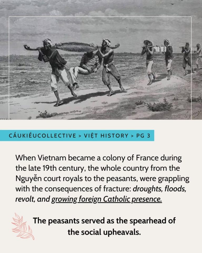 There is a black and white image of two people carrying a royal in a hammock along the beach. Following are two groups of two people carrying the royals personal items. Below is a blue highlighted text that is “Caukieucollective > Viet History > PG 3”. Below is a paragraph that is “ When Vietnam became a colony of France during the late 19th century, the whole country from the Nguyen court royals to the peasants, were grappling with the consequences of the fracture: droughts, floods, revolt and growing foreign Catholic presence.” “drought, floods, revolt and growing foreign Catholic presence” is italicized. “Growing foreign Catholic presence” is also underlined. Below there is a bolded sentence “The peasants served as the spearhead of the social upheavals.” It is indented by a red fern drawn in a minimalist outline style. The background is a creamy white. The text is in all black.