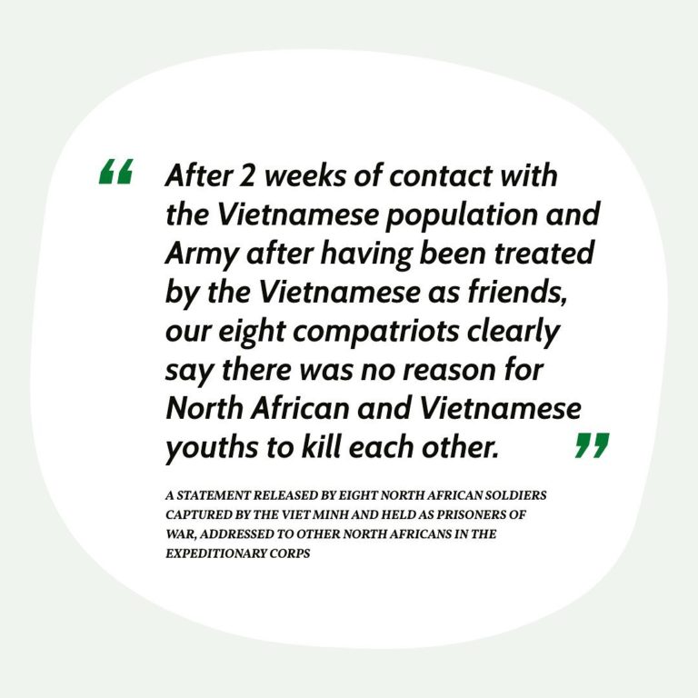 After two weeks of contact with the Vietnamese population and Army after having been treated by the Vietnamese as friends, our right compatriots clearly say there was no reason for North African and Vietnamese youths to kill each other. A statement released by eight North African soldiers capitules by the Viet Minh and held as prisoners of war, addressed to other North Africans in the Expeditionary Corps.