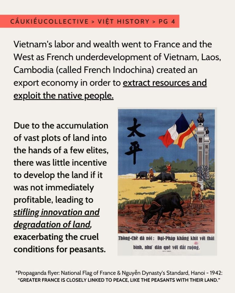 The red highlighted subheader is “Caukieucollective > Viet History > Pg 4”. The first paragraph is “Vietnam’s labor and wealth went to France and the West as French underdevelopment of Vietnam, Laos, Cambodia (called French Indochina) created an export economy in order to extract resources and exploit the native people”. “Extract resources and exploit the native people” is bolded and underlined. Below is a paragraph that is “Due to the accumulation of vast plots of land into the hands of a few elites, there was little incentive to develop the land if it was not immediately profitable, leading to stifling innovation and degradation of land, exacerbating the cruel conditions for peasants.” “Stifling innovation and degradation of land” is underlined, and italicized. On the right of the second paragraph is an old propaganda flyer. The propaganda flyer has a field with three oxes and peasants tending the fields and crops. The sky is blue. There are green bushes, a yellow field, green grass, and a brown field of dirt. There is the french flag and Nguyen Dynasty flag flying side by side. The flags are hoisted by two tall grey pillars. *Propaganda flyer: National Flag of France & Nguyen Dynasty’s Standard, Hanoi - 1942: “GREATER FRANCE IS CLOSELY LINKED TO PEACE, LIKE THE PEASANTS WITH THEIR LAND.” The background is a creamy white. The text is in all black.