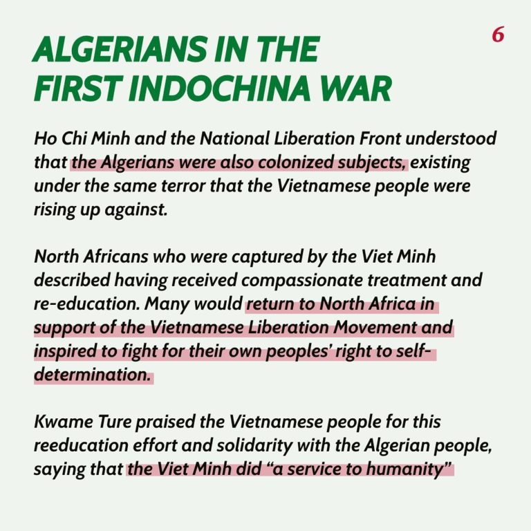 Algerians in the First Indochina War Ho Chi Minh and the National Liberation Front understood that the Algerians were also colonized subjects, existing under the same terror that the Vietnamese people were rising up against. North Africans who were captured by the Viet Minh described having revived compassionate treatment and re-education. Many would return to North Africa in support of the Vietnamese Liberation Movement and inspired to fight for their own peoples’ right to self determination. Kwame Ture praised the Vietnamese people for this reeducation effort and solidarity with the Algerian people, saying that the Viet Minh did “a service to humanity.”