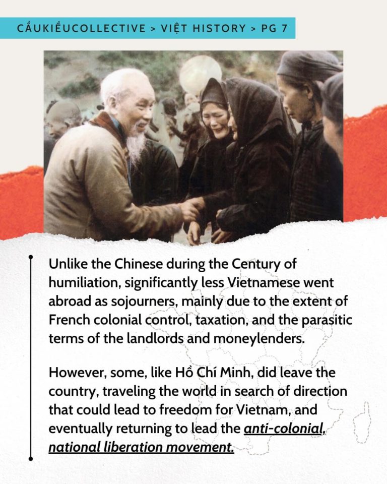 Unlike the Chinese during the Century of humiliation, significantly less Vietnamese went abroad as sojourners, mainly due to the extent of French colonial control, taxation, and the parasitic terms of the landlords and moneylenders. However, some, like Hồ Chí Minh, did leave the country, traveling the world in search of direction that could lead to freedom for Vietnam, and eventually returning to lead the anti-colonial, national liberation movement.