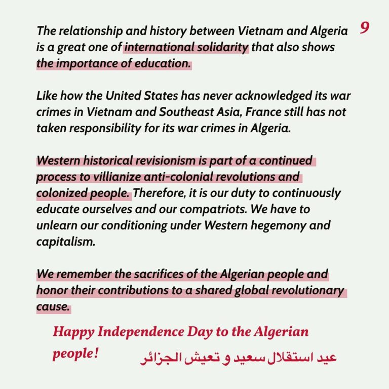 The relationship and history between Vietnam and Algeria is a great one of international solidarity that also shows the importance of education. Like how the United States has never acknowledged its war crimes in Vietnam and Southeast Asia, France still has not taken responsibility for its war crimes in Algeria. Western historical revisionism is part of a continued process to villianize anti-colonial revolutions and colonized people. Therefore, it is our duty to continuously educate ourselves and our compatriots. We have to unlearn our conditioning under Western hegemony and capitalism. We remember the sacrifices of the Algerian people and honor their contributions to a shared global revolutionary cause. Happy Independence Day to the Algerian people!