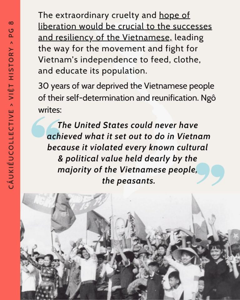 The extraordinary cruelty and hope of liberation would be crucial to the successes and resiliency of the Vietnamese, leading the way for the movement and fight for Vietnam’s independence to feed, clothe, and educate its population. 30 years of war deprived the Vietnamese people of their self-determination and reunification. Ngô writes: “The United States could never have achieved what it set out to do in Vietnam because it violated every known cultural & political value held dearly by the majority of the Vietnamese people, the peasants.”