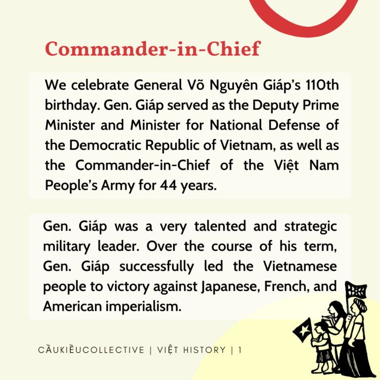 Commander in Chief We celebrate General Vo Nguyen Giap’s 110th birthday. Gen. Giap served as the Deputy Prime Minister and Minister for National Defense of the Democratic Republic of Vietnam, as well as the Commander-in-Chief of the Viet Nam People’s Army for 44 years. Gen. Giap was a very talented and strategic military leader. Over the course of his term, Gen. Giap successfully led the Vietnamese people to victory against Japanese, French, and American imperialism.