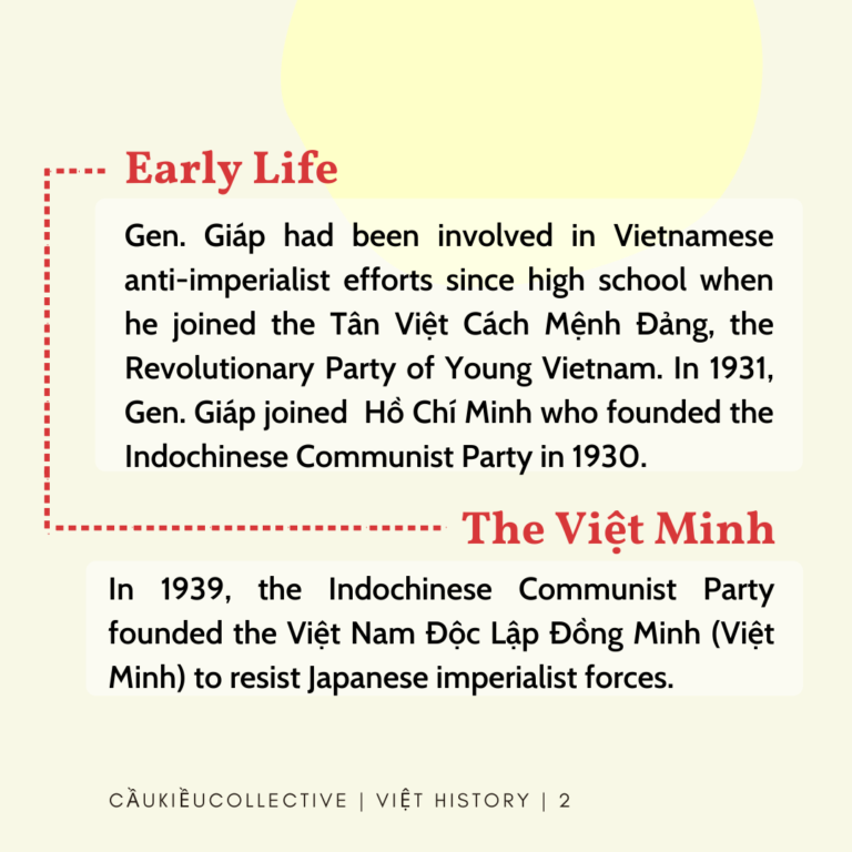 Early Life: Gen. Giap had been involved in Vietnamese anti-imperialist efforts since high school when he joined the Tan Viet Cach Menh Dang, the Revolutionary Party of Young Vietnam. In 1931, Gen. Giap joined Ho Chi Minh who founded the Indochinese Communist Party* in 1930. The Việt Minh: In 1939, the Indochinese Communist Party founded the Viet Nam Doc Lap Dong Minh (Viet Minh) to resist Japanese imperialist forces. Gen. Giap lead the Viet Minh, which was originally a group of only 34 men, using guerilla warfare techniques against Japanese occupiers.