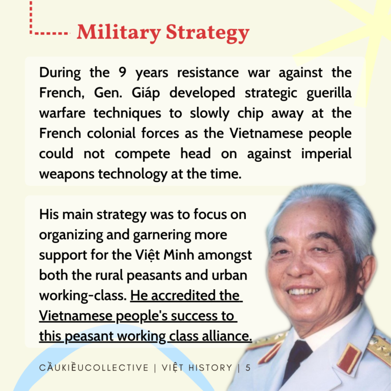 Military Strategy During the 9 years resistance war against the French, Gen. Giap developed strategic guerilla warfare techniques to slowly chip away at the French colonial forces as the Vietnamese people could not compete head on against imperial weapons technology at the time. His main strategy was to focus on organizing and garnering more support for the Viet Minh amongst both the rural peasants and urban working-class. He accredited the Vietnamese people's success to this peasant working class alliance.