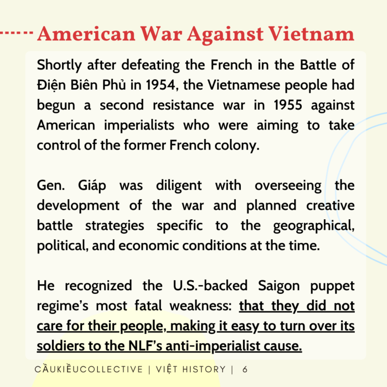 American War Against Vietnam Shortly after defeating the French in the Battle of Dien Bien Phu in 1954, the Vietnamese people had begun a second resistance war in 1955 against American imperialists who were aiming to take control of the former French colony. Gen. Giap was diligent with overseeing the development of the war and planned creative battle strategies specific to the geographical, political, and economic conditions at the time. He recognized the U.S.-backed Saigon puppet regime’s most fatal weakness: that they did not care for their people, making it easy to turn over its soldiers to the NLF’s anti-imperialist cause.