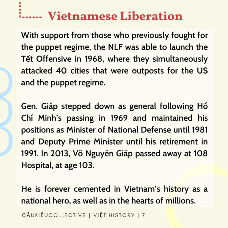 Vietnamese Liberation With support from those who previously fought for the puppet regime, the NLF was able to launch the Tet offensive in 1968, where they simultaneously attacked 40 cities that were outposts for the US and the puppet regime. Gen.Giap stepped down as general following Ho Chi Minh’s passing in 1969 and maintained his positions as Minister of National Defense until 1981 and Deputy Prime Minister until his retirement in 1991. In 2013, Vo Nguyen Giap passed away at 108 Hospital, at age 103. He is forever cemented in Vietnam’s history as a national hero, as well as in the hearts of millions.