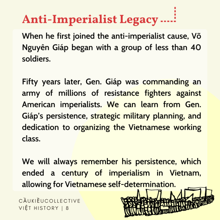 Anti-imperialist Legacy When he first joined the anti-imperialist cause, Vo Nguyen Giap began with a group of less than 40 soldiers. Fifty years later, Gen. Giap was commanding an army of millions of resistance fighters against American imperialists. We can learn from Gen. Giap’s persistence, strategic military planning, and dedication to organizing the Vietnamese working class. We will always remember his persistence, which ended a century of imperialism in Vietnam, allowing for Vietnamese self-determination.