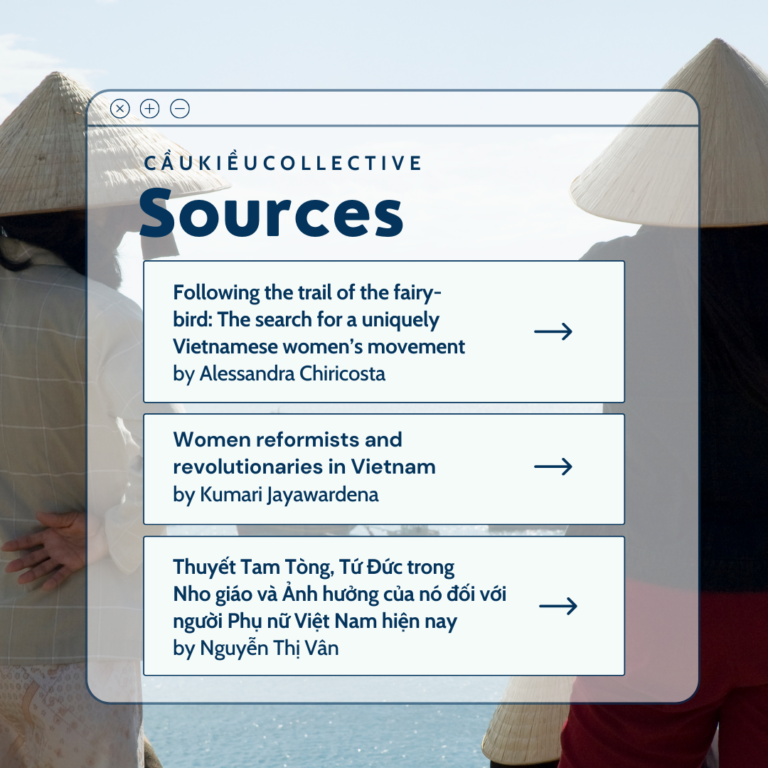 Sources [1]: Chiricosta, A. (2010). Following the trail of the fairy-bird: The search for a uniquely Vietnamese women’s movement. Women’s Movements in Asia: Feminisms and Transnational Activism, 125-143. [2]: Jayawardena, K. (2016). Women reformists and revolutionaries in Vietnam. Feminism and nationalism in the third world, 196-213. Verso Books. [3]: Nguyễn, T. V. (2014). The theory of Three obediences, Four virtues in Confucianism and its influence on Vietnamese women today. Ho Chi Minh National Academy of Politics.