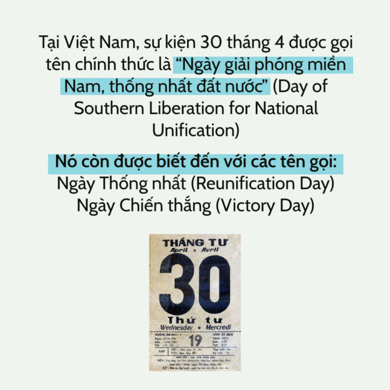 Tại Việt Nam, sự kiện 30 tháng 4 được gọi tên chính thức là “Ngày giải phóng miền Nam, thống nhất đất nước” (Day of Southern Liberation for National Unification) Nó còn được biết đến với các tên gọi: Ngày Thống nhất (Reunification Day) Ngày Chiến thắng (Victory Day)