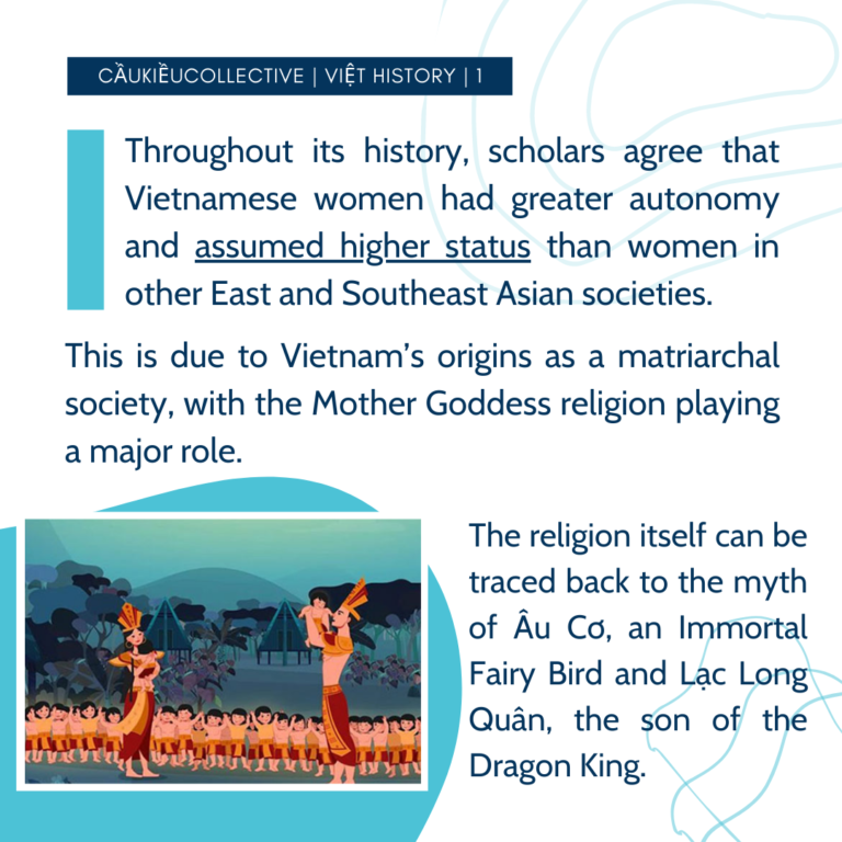 Throughout its history, scholars agree that Vietnamese women had greater autonomy and assumed higher status than women in other East and Southeast Asian societies. This is due to Vietnam’s origins as a matriarchal society, with the Mother Goddess religion playing a major role. The religion itself can be traced back to the myth of Âu Cơ, an Immortal Fairy Bird and Lạc Long Quân, the son of the Dragon King.