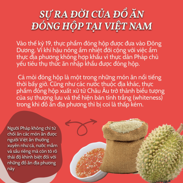 Sự ra đời của đồ ăn đóng hộp tại Việt Nam Vào thế kỷ 19, thực phẩm đóng hộp được đưa vào Đông Dương. Vì khí hậu nóng ẩm nhiệt đới cộng với việc ẩm thực địa phương không hợp khẩu vì thực dân Pháp chủ yếu tiêu thụ thức ăn nhập khẩu được đóng hộp. Cá mòi đóng hộp là một trong những món ăn nổi tiếng thời bấy giờ. Cũng như các nước thuộc địa khác, thực phẩm đóng hộp xuất xứ từ Châu Âu trở thành biểu tượng của sự thượng lưu và thể hiện bản tính trắng (whiteness) trong khi đồ ăn địa phương thì bị coi là thấp kém. Người Pháp không chỉ từ chối ăn các món ăn được người Việt ăn thường xuyên như cá, nước mắm và sầu riêng mà còn tỏ rõ thái độ khinh biệt đối với những đồ ăn địa phương này