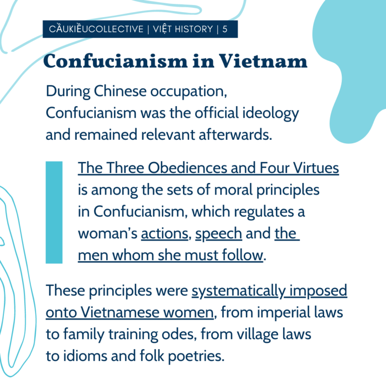 Confucianism in Việtnam During Chinese occupation, Confucianism was the official ideology and remained relevant afterwards. The Three Obediences and Four Virtues is among the sets of moral principles in Confucianism, which regulates a woman’s actions, speech and the men whom she must follow. These principles were systematically imposed onto Vietnamese women, from imperial laws to family training odes, from village laws to idioms and folk poetries.