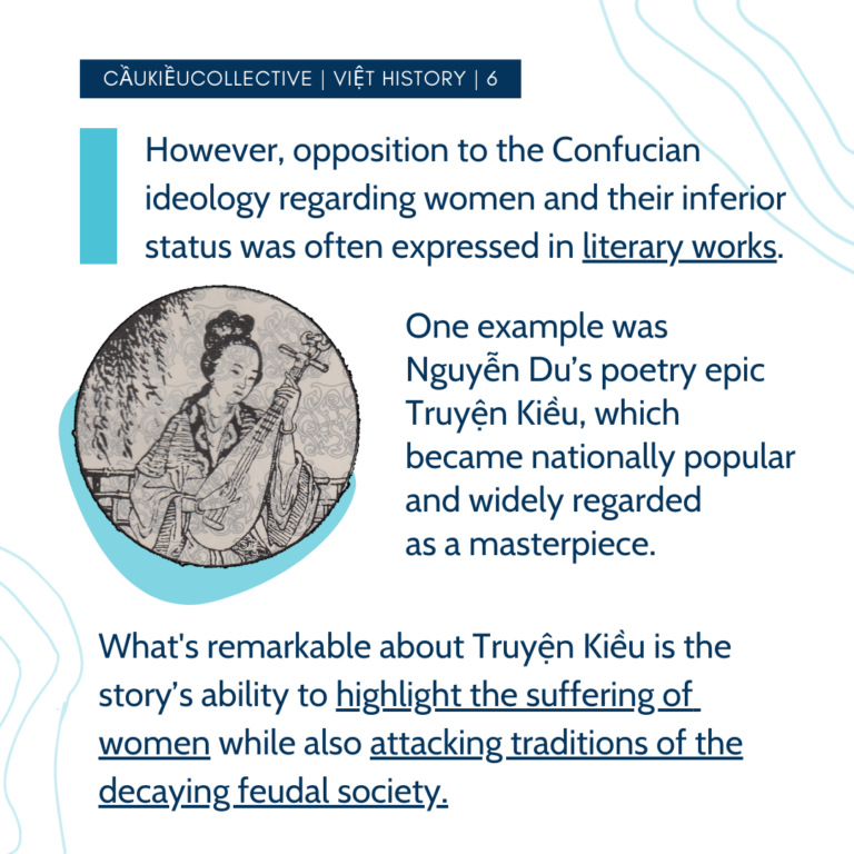 However, opposition to the Confucian ideology regarding women and their inferior status was often expressed in literary works. One example was Nguyễn Du’s poetry epic Truyện Kiều, which became nationally popular and widely regarded as a masterpiece. What’s remarkable about Truyện Kiều is the story’s ability to highlight the suffering of women while also attacking traditions of the decaying feudal society.