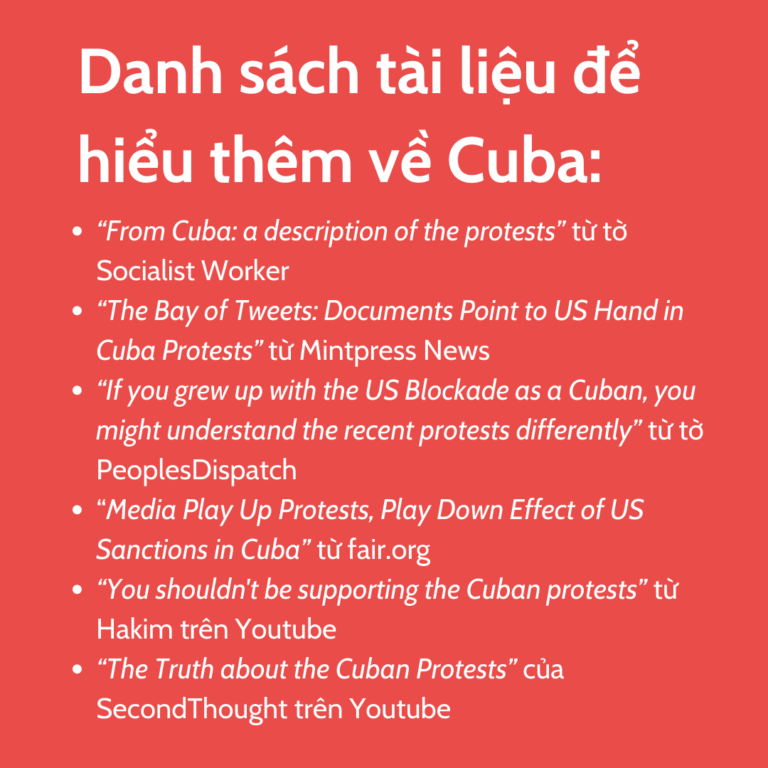 Danh sách tài liệu để hiểu thêm về Cuba: “From Cuba: a description of the protests” từ tờ Socialist Worker “The Bay of Tweets: Documents Point to US Hand in Cuba Protests” từ Mintpress News “If you grew up with the US Blockade as a Cuban, you might understand the recent protests differently” từ tờ PeoplesDispatch “Media Play Up Protests, Play Down Effect of US Sanctions in Cuba” từ fair.org “You shouldn't be supporting the Cuban protests” từ Hakim trên Youtube “The Truth about the Cuban Protests” của SecondThought trên Youtube