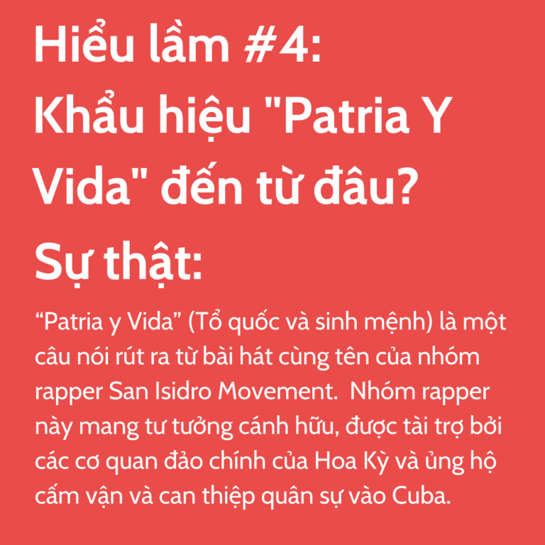 Hiểu lầm #4: Khẩu hiệu "Patria Y Vida" đến từ đâu? Sự thật: “Patria y Vida” (Tổ quốc và sinh mệnh) là một câu nói rút ra từ bài hát cùng tên của nhóm rapper San Isidro Movement. Nhóm rapper này mang tư tưởng cánh hữu, được tài trợ bởi các cơ quan đảo chính của Hoa Kỳ và ủng hộ cấm vận và can thiệp quân sự vào Cuba.