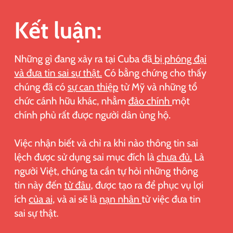 Kết luận: Những gì đang xảy ra tại Cuba đã bị phóng đại và đưa tin sai sự thật. Có bằng chứng cho thấy chúng đã có sự can thiệp từ Mỹ và những tổ chức cánh hữu khác, nhằm đảo chính một chính phủ rất được người dân ủng hộ. Việc nhận biết và chỉ ra khi nào thông tin sai lệch được sử dụng sai mục đích là chưa đủ. Là người Việt, chúng ta cần tự hỏi những thông tin này đến từ đâu, được tạo ra để phục vụ lợi ích của ai, và ai sẽ là nạn nhân từ việc đưa tin sai sự thật.