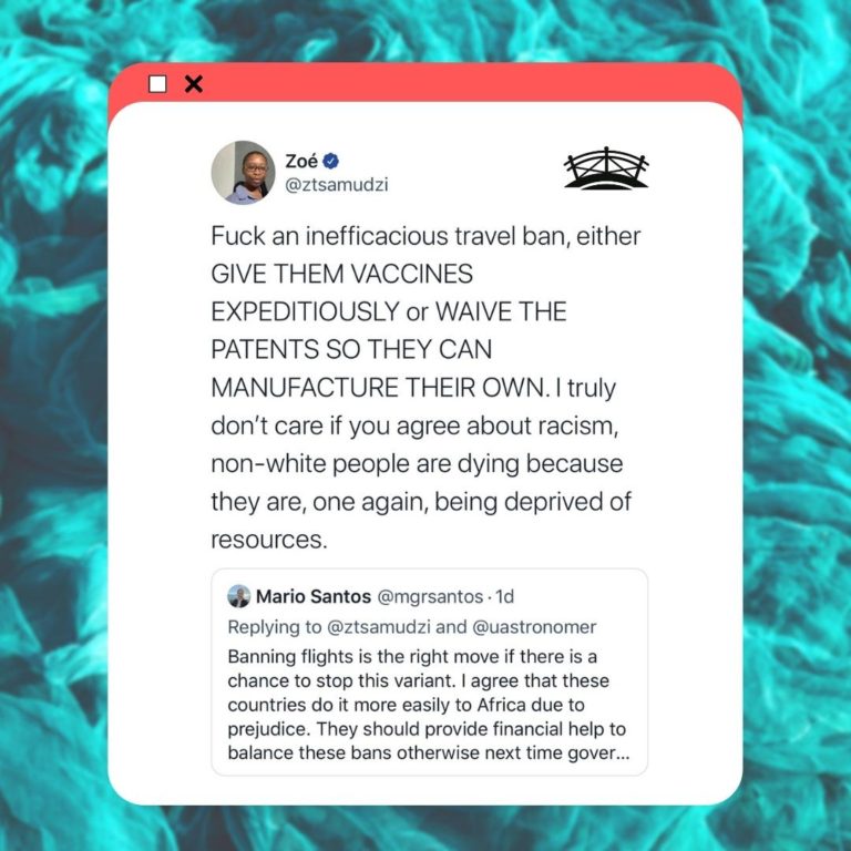 Screenshot of tweet saying Banning flights is the right move if there is a chance to stop this variant. I agree that these countries do it more easily to Africa due to prejudice. They should provide financial help to balance these bans otherwise next time governments might just try to hide itFuck an inefficacious travel ban, either GIVE THEM VACCINES EXPEDITIOUSLY or WAIVE THE PATENTS SO THEY CAN MANUFACTURE THEIR OWN. I truly don’t care if you agree about racism, non-white people are dying because they are, one again, being deprived of resources. This is in reply to another tweet saying