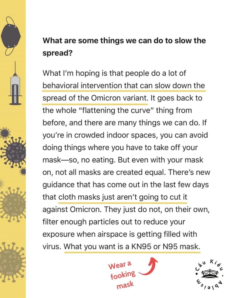 Screenshot of article: What are some things we can do to slow the spread? What I’m hoping is that people do a lot of behavioral intervention that can slow down the spread of the Omicron variant. It goes back to the whole “flattening the curve” thing from before, and there are many things we can do. If you’re in crowded indoor spaces, you can avoid doing things where you have to take off your mask—so, no eating. But even with your mask on, not all masks are created equal. There’s new guidance that has come out in the last few days that cloth masks just aren’t going to cut it against Omicron. They just do not, on their own, filter enough particles out to reduce your exposure when airspace is getting filled with virus. What you want is a KN95 or N95 mask.
