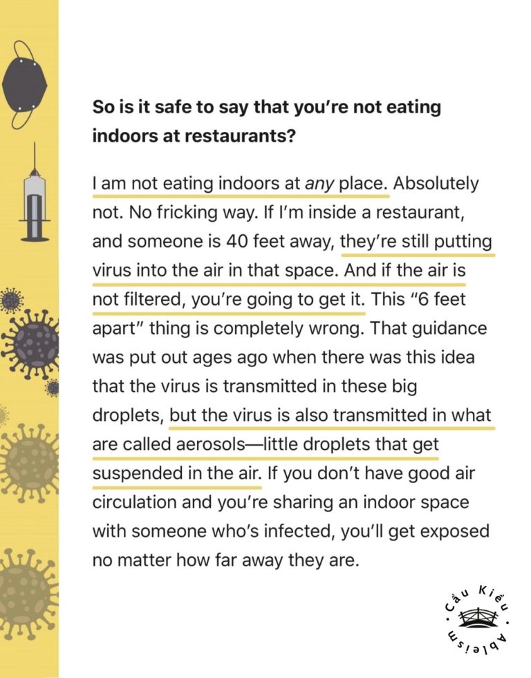 Screenshot of article: So is it safe to say that you’re not eating indoors at restaurants? I am not eating indoors at any place. Absolutely not. No fricking way. If I’m inside a restaurant, and someone is 40 feet away, they’re still putting virus into the air in that space. And if the air is not filtered, you’re going to get it. This “6 feet apart” thing is completely wrong. That guidance was put out ages ago when there was this idea that the virus is transmitted in these big droplets, but the virus is also transmitted in what are called aerosols—little droplets that get suspended in the air. If you don’t have good air circulation and you’re sharing an indoor space with someone who’s infected, you’ll get exposed no matter how far away they are.