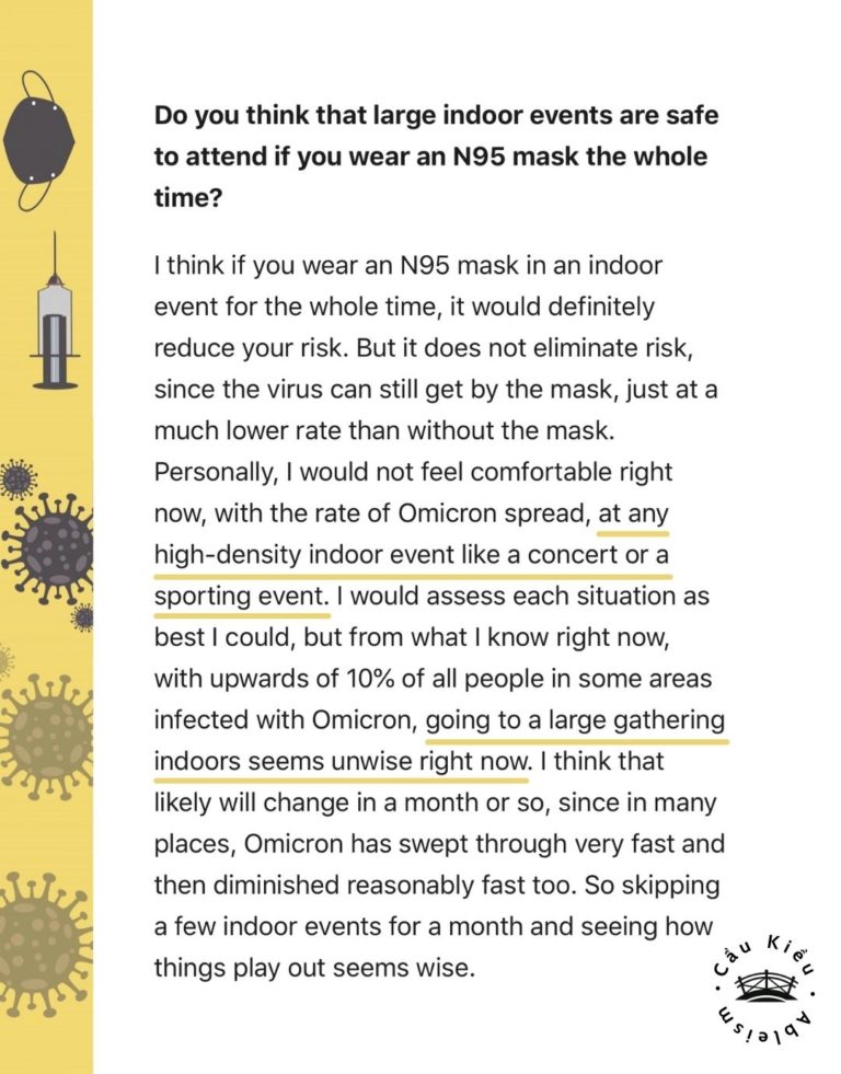 Screenshot of article: Do you think that large indoor events are safe to attend if you wear an N95 mask the whole time? I think if you wear an N95 mask in an indoor event for the whole time, it would definitely reduce your risk. But it does not eliminate risk, since the virus can still get by the mask, just at a much lower rate than without the mask. Personally, I would not feel comfortable right now, with the rate of Omicron spread, at any high-density indoor event like a concert or a sporting event. I would assess each situation as best I could, but from what I know right now, with upwards of 10% of all people in some areas infected with Omicron, going to a large gathering indoors seems unwise right now. I think that likely will change in a month or so, since in many places, Omicron has swept through very fast and then diminished reasonably fast too. So skipping a few indoor events for a month and seeing how things play out seems wise.