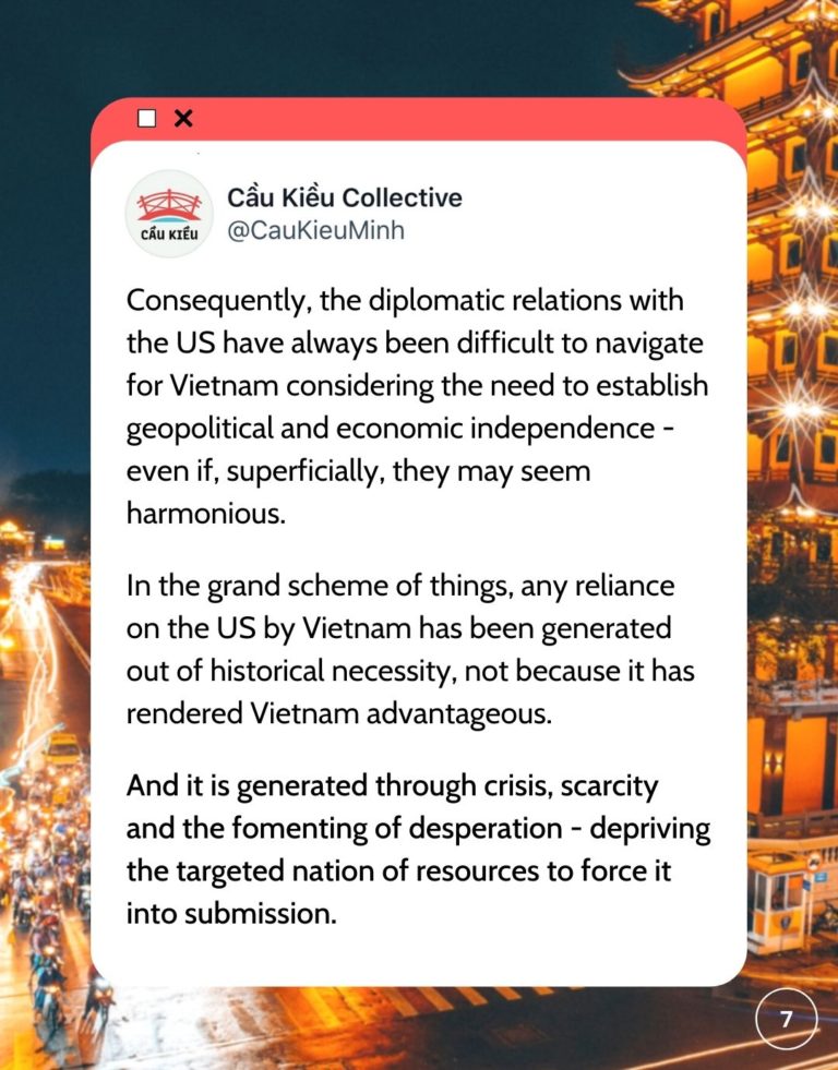 Screenshot of Cau Kieu Collective's tweet Consequently, the diplomatic relations with the US have always been difficult to navigate for Vietnam considering the need to establish geopolitical and economic independence - even if, superficially, they may seem harmonious. In the grand scheme of things, any reliance on the US by Vietnam has been generated out of historical necessity, not because it has rendered Vietnam advantageous. And it is generated through crisis, scarcity and the fomenting of desperation - depriving the targeted nation of resources to force it into submission.tive's tweet