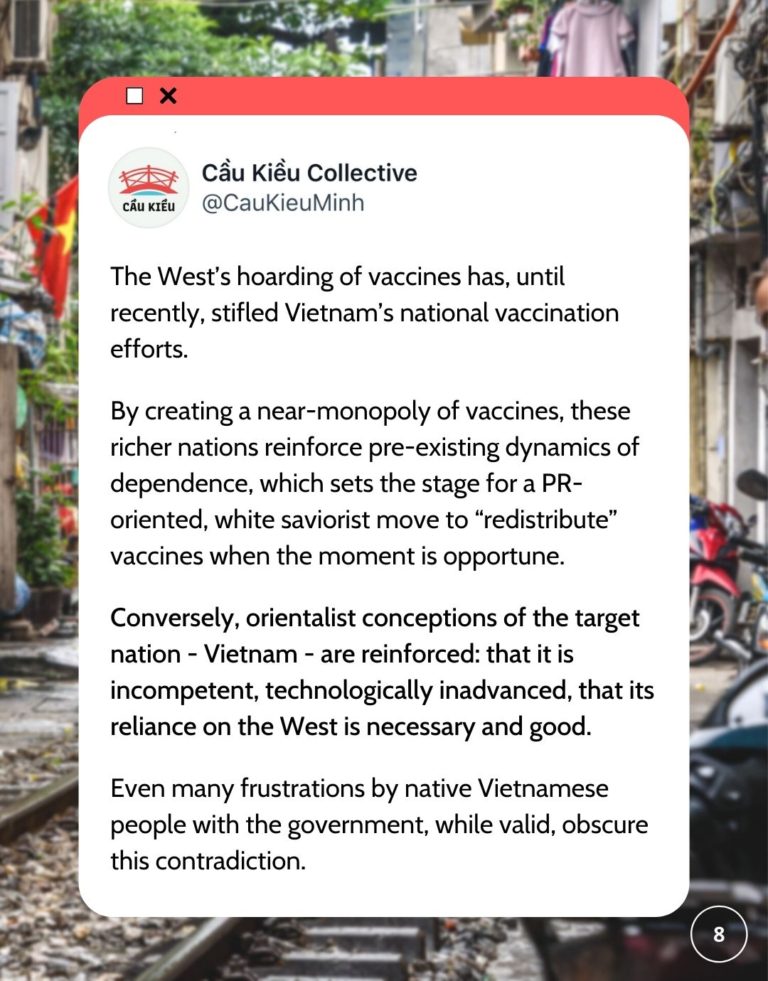 Tweet saying The West’s hoarding of vaccines has, until recently, stifled Vietnam’s national vaccination efforts. By creating a near-monopoly of vaccines, these richer nations reinforce pre-existing dynamics of dependence, which sets the stage for a PR-oriented, white saviorist move to “redistribute” vaccines when the moment is opportune. Conversely, orientalist conceptions of the target nation - Vietnam - are reinforced: that it is incompetent, technologically inadvanced, that its reliance on the West is necessary and good. Even many frustrations by native Vietnamese people with the government, while valid, obscure this contradiction.