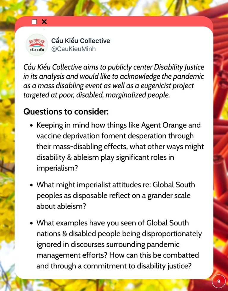 tweet saying Cầu Kiều Collective aims to publicly center Disability Justice in its analysis and would like to acknowledge the pandemic as a mass disabling event as well as a eugenicist project targeted at poor, disabled, marginalized people. Questions to consider: Keeping in mind how things like Agent Orange and vaccine deprivation foment desperation through their mass-disabling effects, what other ways might disability & ableism play significant roles in imperialism? What might imperialist attitudes re: Global South peoples as disposable reflect on a grander scale about ableism? What examples have you seen of Global South nations & disabled people being disproportionately ignored in discourses surrounding pandemic management efforts? How can this be combatted and through a commitment to disability justice?