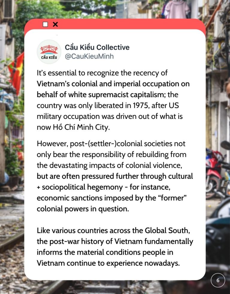 Screenshot of Cau Kieu Collective's tweet saying It’s essential to recognize the recency of Vietnam’s colonial and imperial occupation on behalf of white supremacist capitalism; the country was only liberated in 1975, after US military occupation was driven out of what is now Hồ Chí Minh City. However, post-(settler-)colonial societies not only bear the responsibility of rebuilding from the devastating impacts of colonial violence, but are often pressured further through cultural + sociopolitical hegemony - for instance, economic sanctions imposed by the “former” colonial powers in question. Like various countries across the Global South, the post-war history of Vietnam fundamentally informs the material conditions people in Vietnam continue to experience nowadays.
